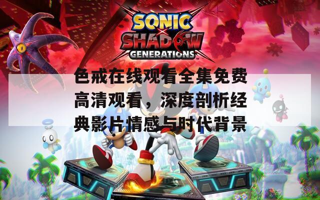 色戒在线观看全集免费高清观看，深度剖析经典影片情感与时代背景
