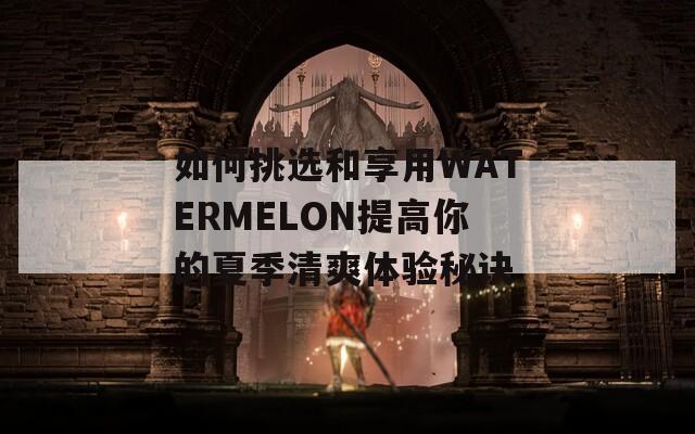 如何挑选和享用WATERMELON提高你的夏季清爽体验秘诀