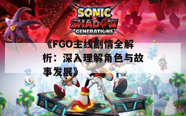 《FGO主线剧情全解析：深入理解角色与故事发展》