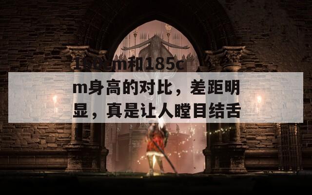 160cm和185cm身高的对比，差距明显，真是让人瞠目结舌！
