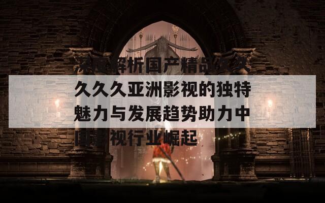深度解析国产精品久久久久久亚洲影视的独特魅力与发展趋势助力中国影视行业崛起