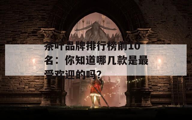 茶叶品牌排行榜前10名：你知道哪几款是最受欢迎的吗？