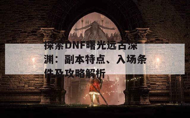 探索DNF曙光远古深渊：副本特点、入场条件及攻略解析