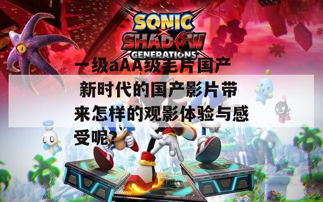 一级aAA级毛片国产 新时代的国产影片带来怎样的观影体验与感受呢？