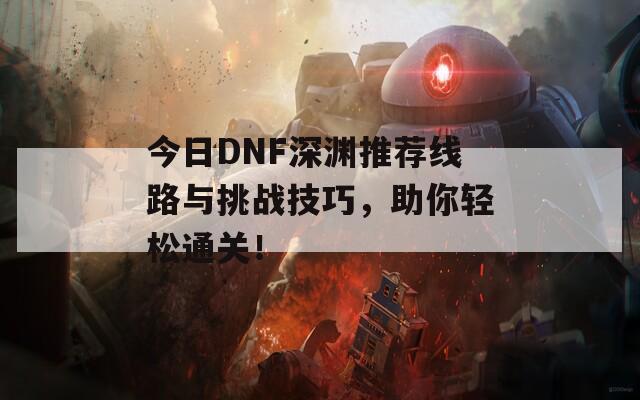 今日DNF深渊推荐线路与挑战技巧，助你轻松通关！