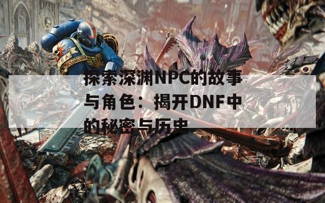 探索深渊NPC的故事与角色：揭开DNF中的秘密与历史