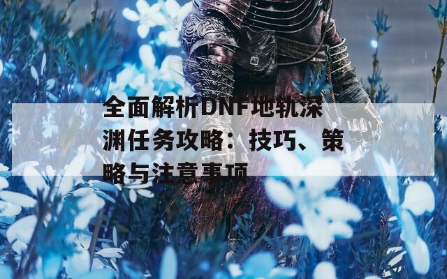 全面解析DNF地轨深渊任务攻略：技巧、策略与注意事项