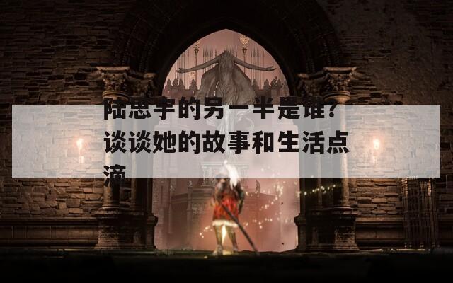 陆思宇的另一半是谁？谈谈她的故事和生活点滴