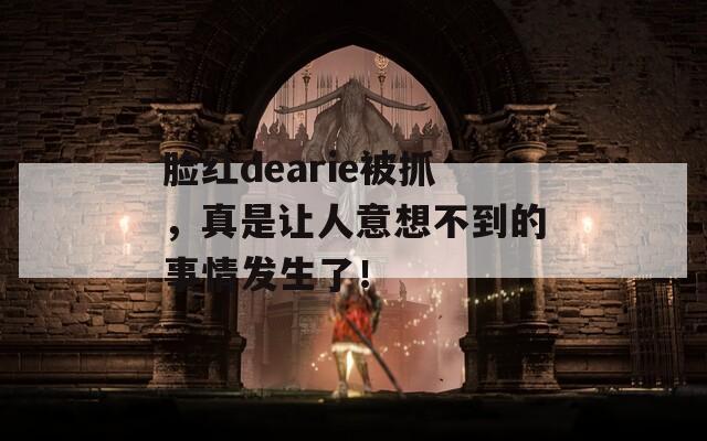 脸红dearie被抓，真是让人意想不到的事情发生了！