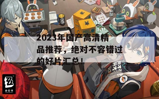 2023年国产高清精品推荐，绝对不容错过的好片汇总！