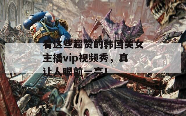 看这些超赞的韩国美女主播vip视频秀，真让人眼前一亮！