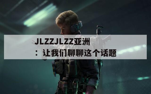 JLZZJLZZ亚洲：让我们聊聊这个话题