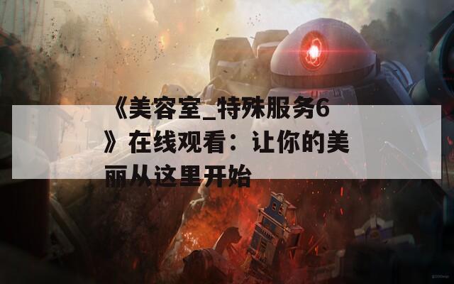 《美容室_特殊服务6》在线观看：让你的美丽从这里开始