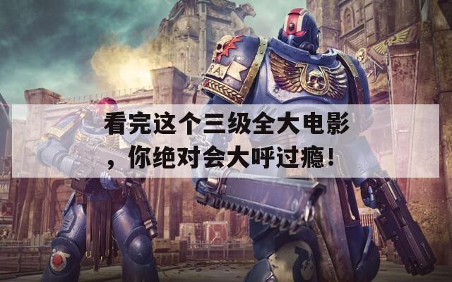 看完这个三级全大电影，你绝对会大呼过瘾！