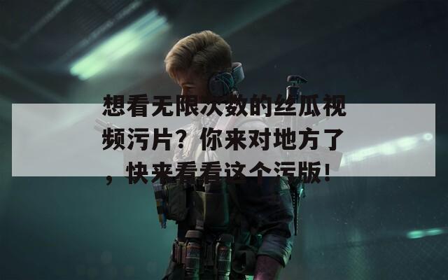 想看无限次数的丝瓜视频污片？你来对地方了，快来看看这个污版！