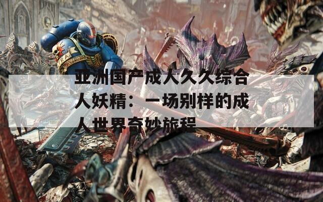 亚洲国产成人久久综合人妖精：一场别样的成人世界奇妙旅程