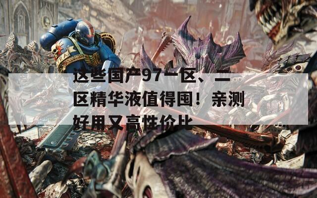 这些国产97一区、二区精华液值得囤！亲测好用又高性价比