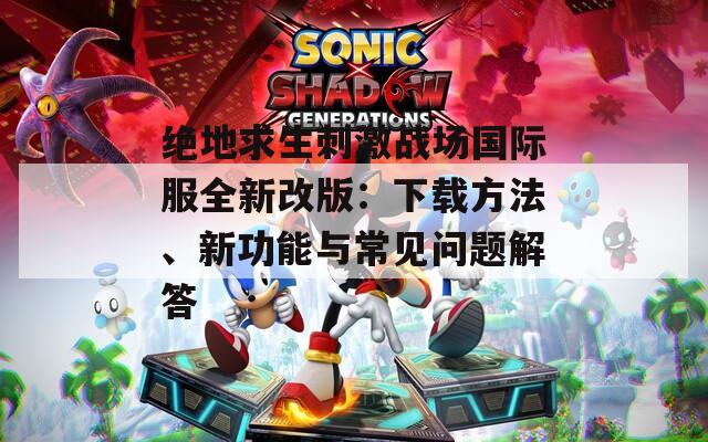绝地求生刺激战场国际服全新改版：下载方法、新功能与常见问题解答