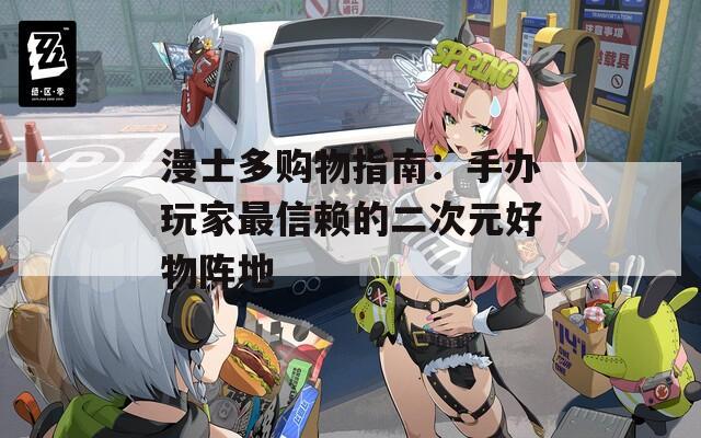 漫士多购物指南：手办玩家最信赖的二次元好物阵地
