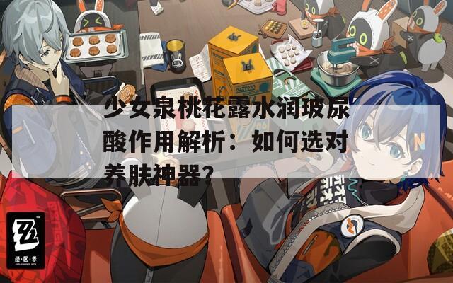 少女泉桃花露水润玻尿酸作用解析：如何选对养肤神器？