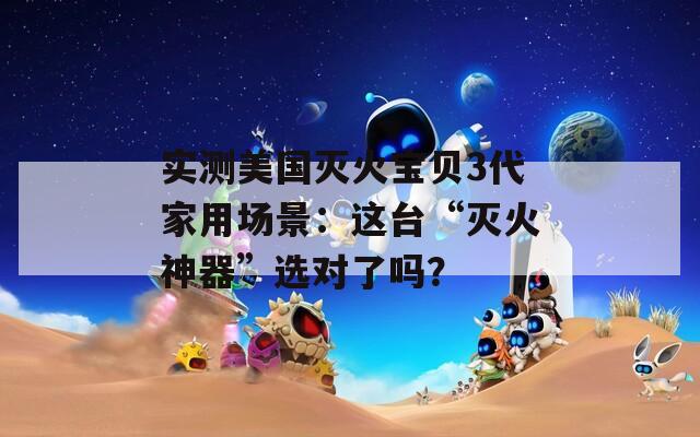 实测美国灭火宝贝3代家用场景：这台“灭火神器”选对了吗？