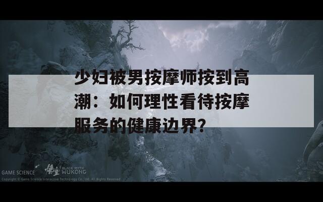 少妇被男按摩师按到高潮：如何理性看待按摩服务的健康边界？