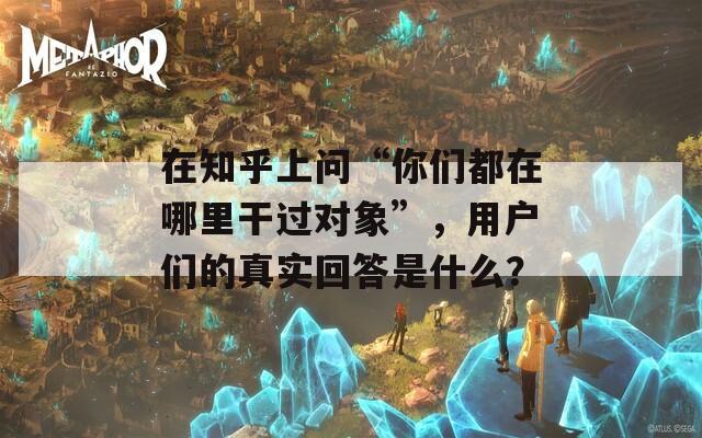 在知乎上问“你们都在哪里干过对象”，用户们的真实回答是什么？