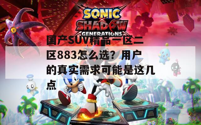 国产SUV精品一区二区883怎么选？用户的真实需求可能是这几点