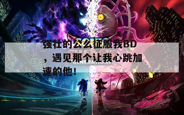 强壮的公么征服我BD，遇见那个让我心跳加速的他！
