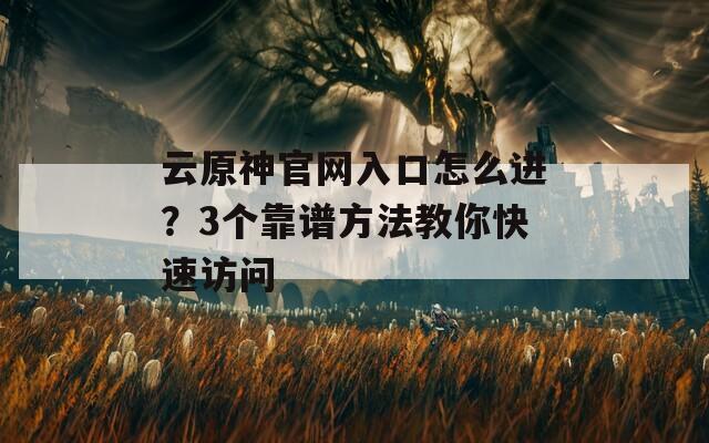 云原神官网入口怎么进？3个靠谱方法教你快速访问