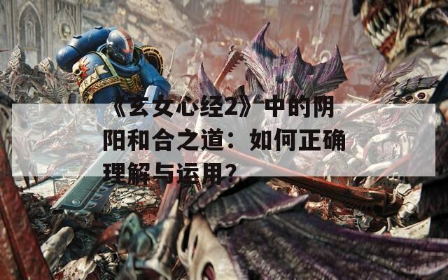 《玄女心经2》中的阴阳和合之道：如何正确理解与运用？