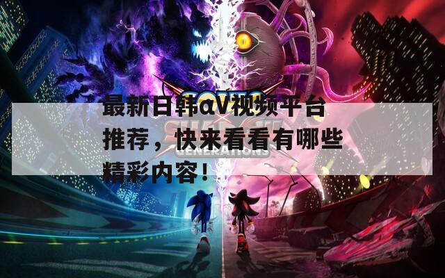 最新日韩αV视频平台推荐，快来看看有哪些精彩内容！