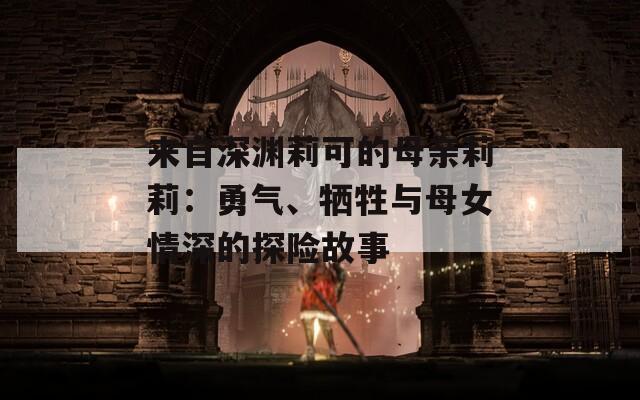 来自深渊莉可的母亲莉莉：勇气、牺牲与母女情深的探险故事