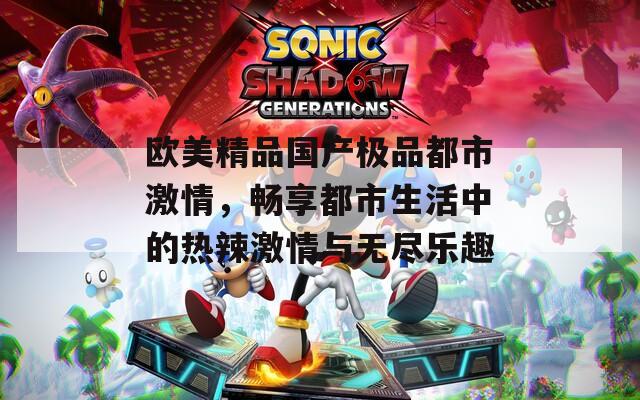 欧美精品国产极品都市激情，畅享都市生活中的热辣激情与无尽乐趣