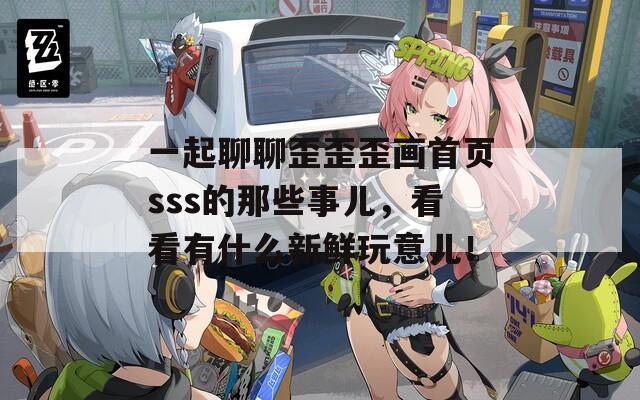 一起聊聊歪歪歪画首页sss的那些事儿，看看有什么新鲜玩意儿！