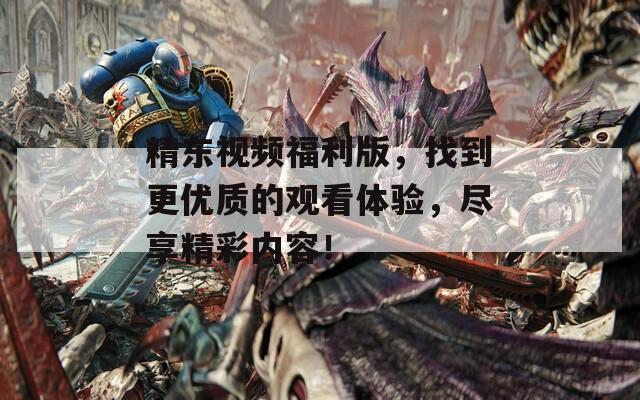 精东视频福利版，找到更优质的观看体验，尽享精彩内容！