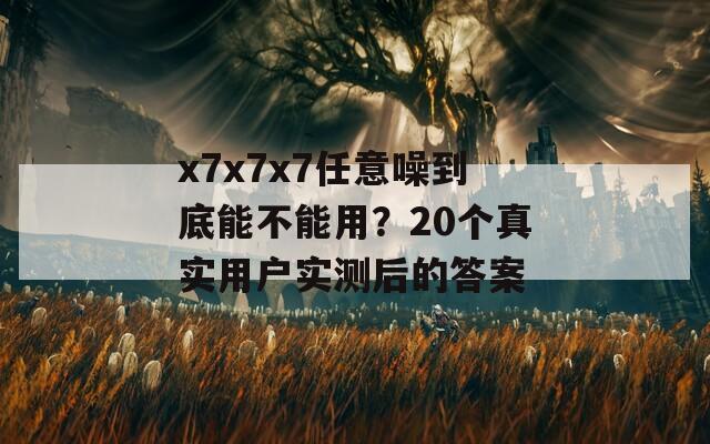 x7x7x7任意噪到底能不能用？20个真实用户实测后的答案