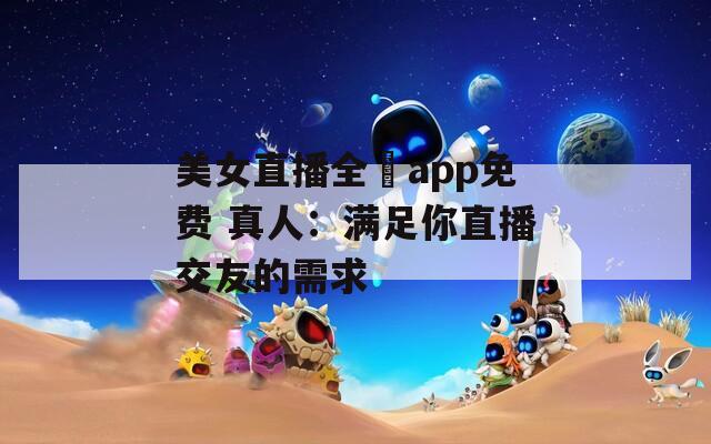 美女直播全婐app免费 真人：满足你直播交友的需求