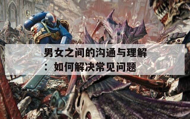 男女之间的沟通与理解：如何解决常见问题