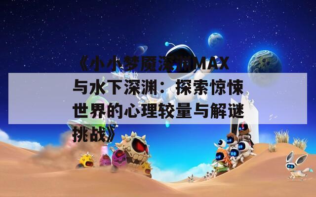 《小小梦魇深渊MAX与水下深渊：探索惊悚世界的心理较量与解谜挑战》