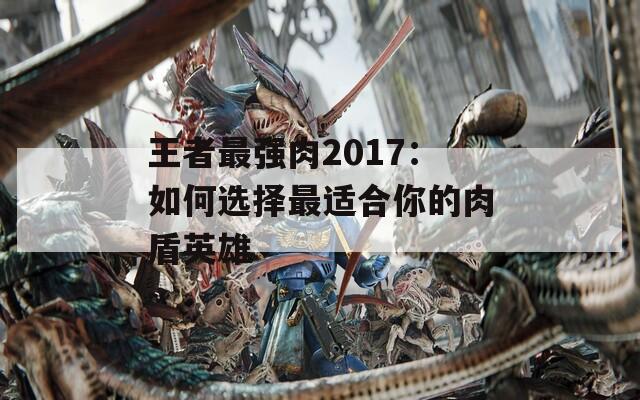 王者最强肉2017：如何选择最适合你的肉盾英雄