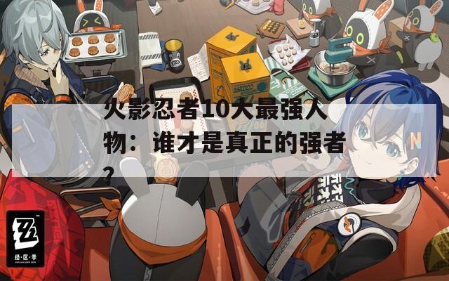 火影忍者10大最强人物：谁才是真正的强者？