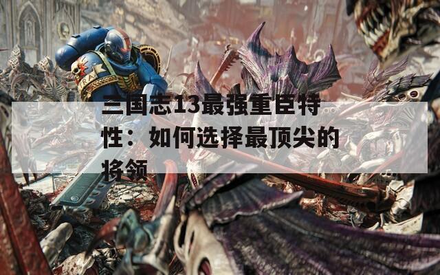 三国志13最强重臣特性：如何选择最顶尖的将领