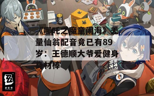 《哪吒之魔童闹海》无量仙翁配音竟已有89岁：王德顺大爷爱健身身材棒