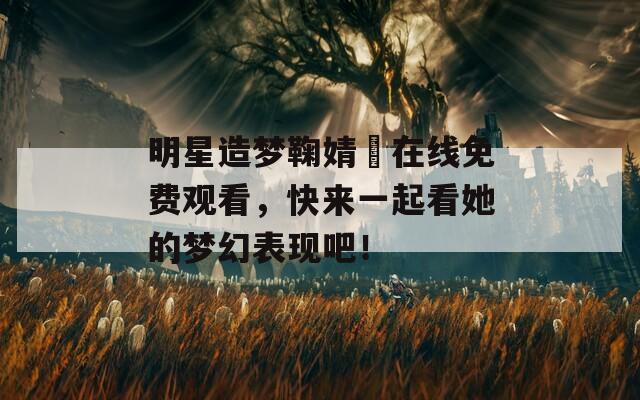 明星造梦鞠婧祎在线免费观看，快来一起看她的梦幻表现吧！