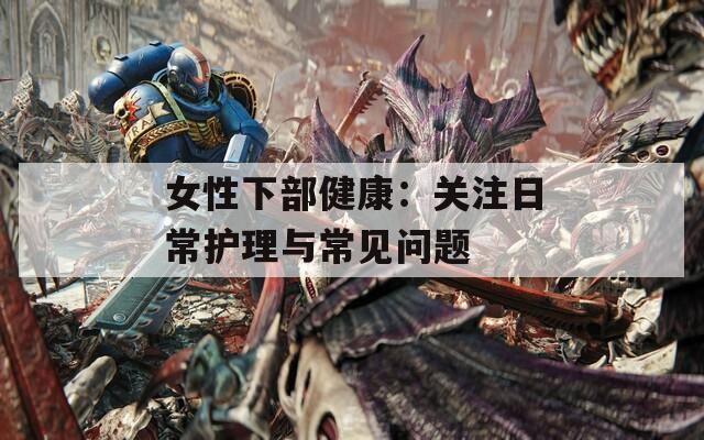 女性下部健康：关注日常护理与常见问题