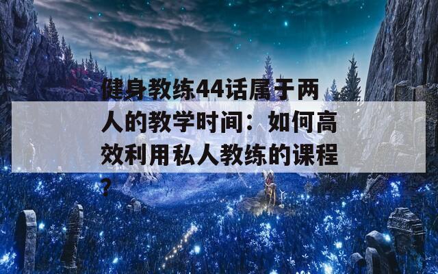 健身教练44话属于两人的教学时间：如何高效利用私人教练的课程？