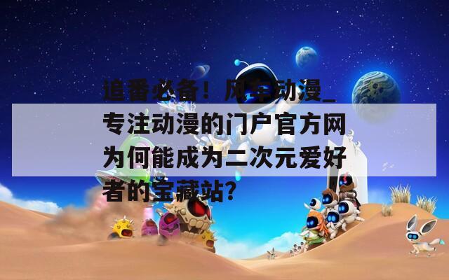 追番必备！风车动漫_专注动漫的门户官方网为何能成为二次元爱好者的宝藏站？