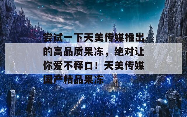 尝试一下天美传媒推出的高品质果冻，绝对让你爱不释口！天美传媒国产精品果冻