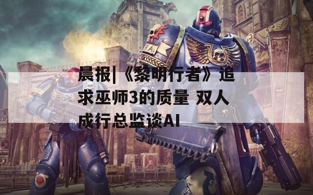 晨报|《黎明行者》追求巫师3的质量 双人成行总监谈AI